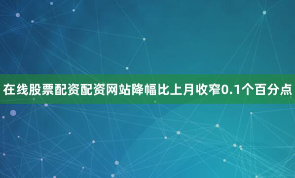 在线股票配资配资网站降幅比上月收窄0.1个百分点